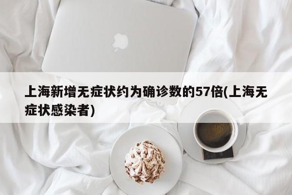 上海新增无症状约为确诊数的57倍(上海无症状感染者)