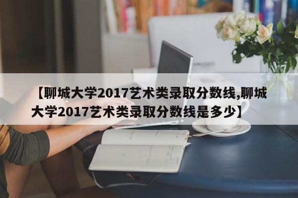 【聊城大学2017艺术类录取分数线,聊城大学2017艺术类录取分数线是多少】