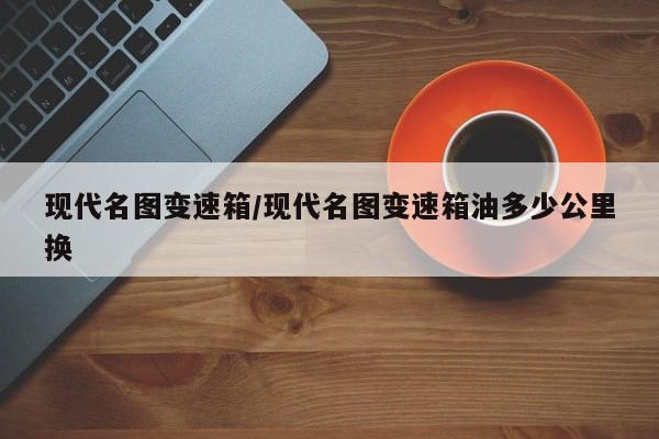 现代名图变速箱/现代名图变速箱油多少公里换