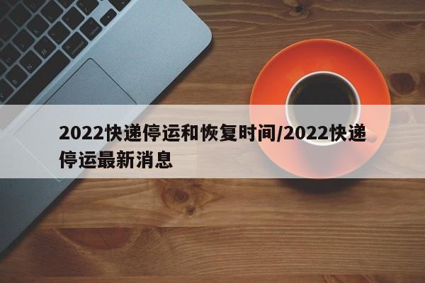 2022快递停运和恢复时间/2022快递停运最新消息