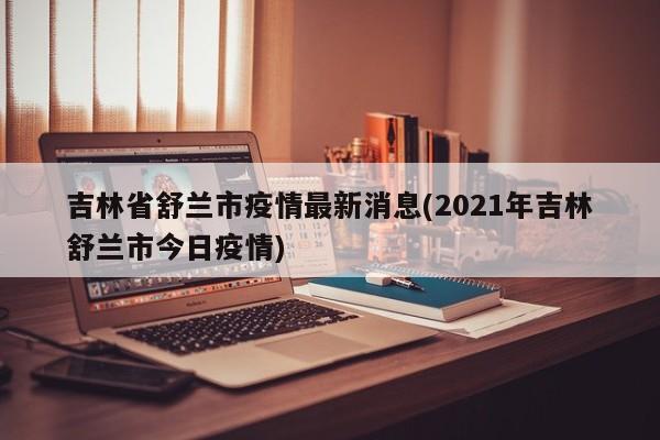 吉林省舒兰市疫情最新消息(2021年吉林舒兰市今日疫情)