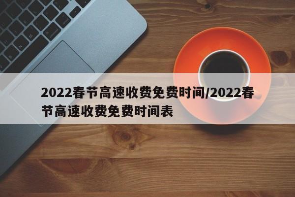 2022春节高速收费免费时间/2022春节高速收费免费时间表