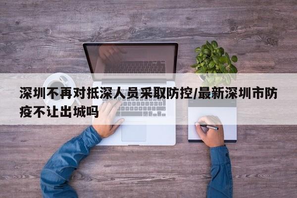 深圳不再对抵深人员采取防控/最新深圳市防疫不让出城吗