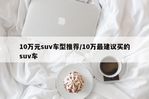 10万元suv车型推荐/10万最建议买的suv车