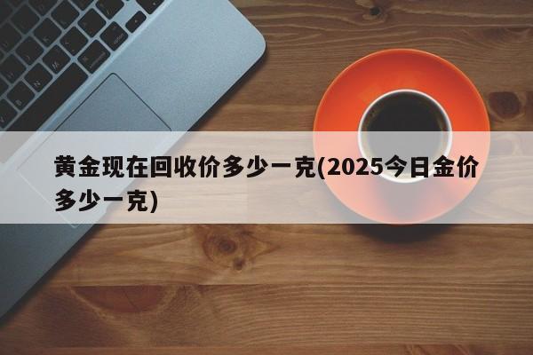 黄金现在回收价多少一克(2025今日金价多少一克)