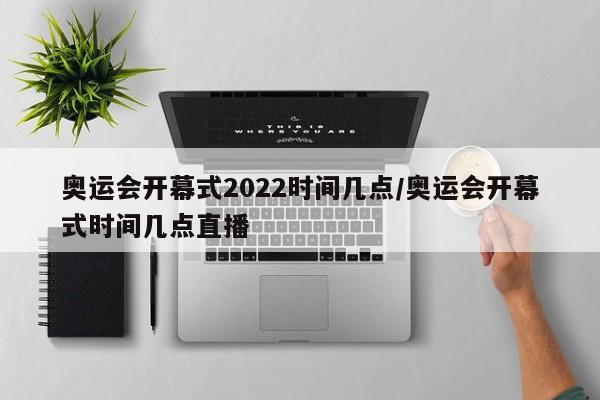 奥运会开幕式2022时间几点/奥运会开幕式时间几点直播