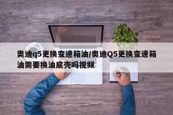奥迪q5更换变速箱油/奥迪Q5更换变速箱油需要换油底壳吗视频