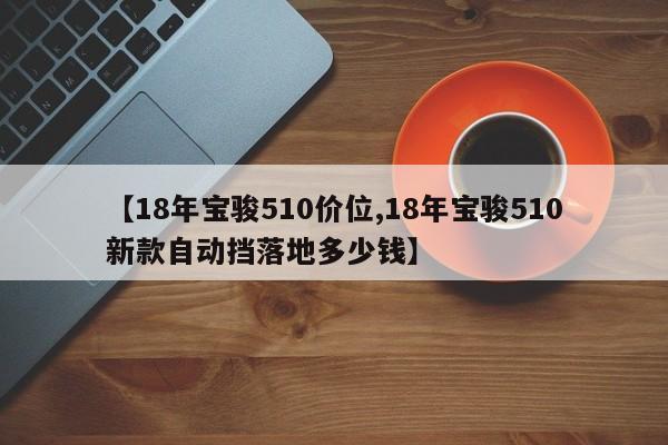 【18年宝骏510价位,18年宝骏510新款自动挡落地多少钱】