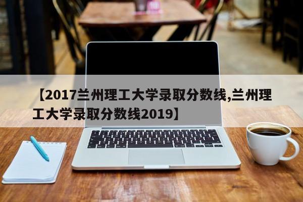 【2017兰州理工大学录取分数线,兰州理工大学录取分数线2019】