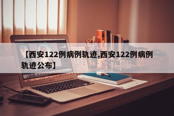 【西安122例病例轨迹,西安122例病例轨迹公布】