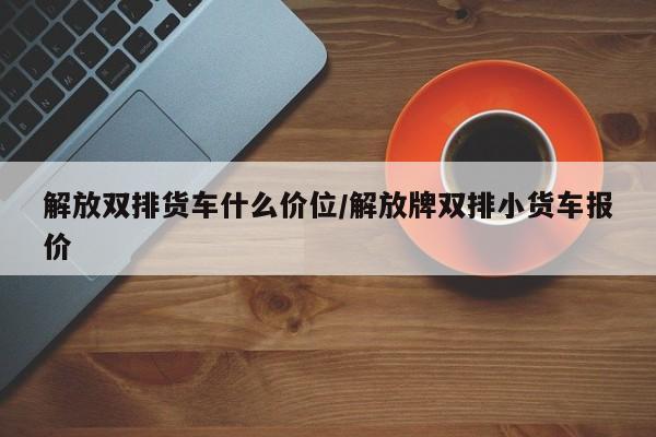 解放双排货车什么价位/解放牌双排小货车报价