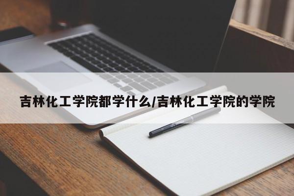 吉林化工学院都学什么/吉林化工学院的学院