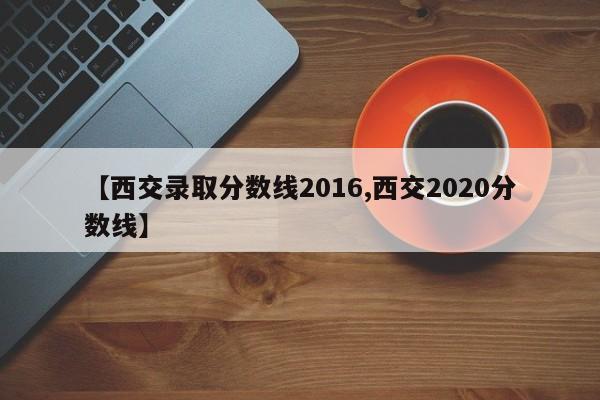 【西交录取分数线2016,西交2020分数线】