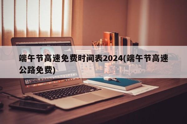 端午节高速免费时间表2024(端午节高速公路免费)