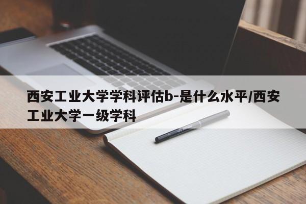 西安工业大学学科评估b-是什么水平/西安工业大学一级学科