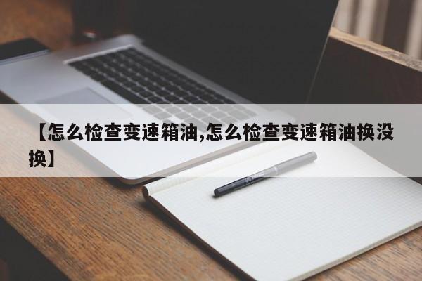 【怎么检查变速箱油,怎么检查变速箱油换没换】