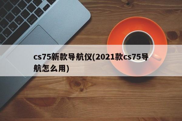 cs75新款导航仪(2021款cs75导航怎么用)