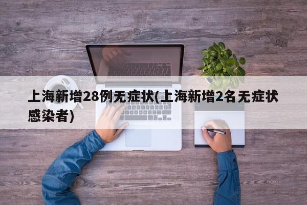上海新增28例无症状(上海新增2名无症状感染者)