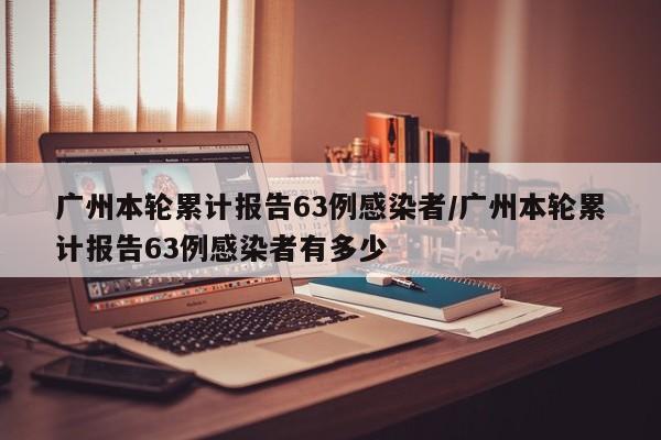 广州本轮累计报告63例感染者/广州本轮累计报告63例感染者有多少