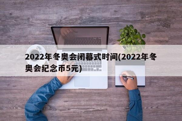 2022年冬奥会闭幕式时间(2022年冬奥会纪念币5元)