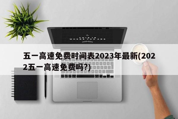 五一高速免费时间表2023年最新(2022五一高速免费吗?)