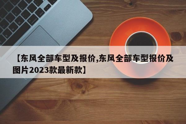【东风全部车型及报价,东风全部车型报价及图片2023款最新款】