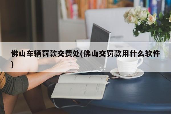 佛山车辆罚款交费处(佛山交罚款用什么软件)