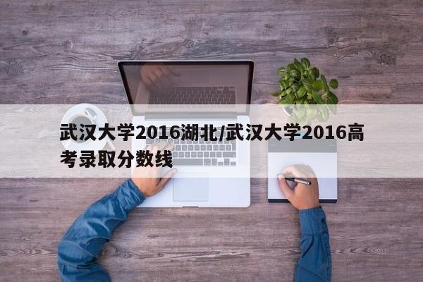 武汉大学2016湖北/武汉大学2016高考录取分数线