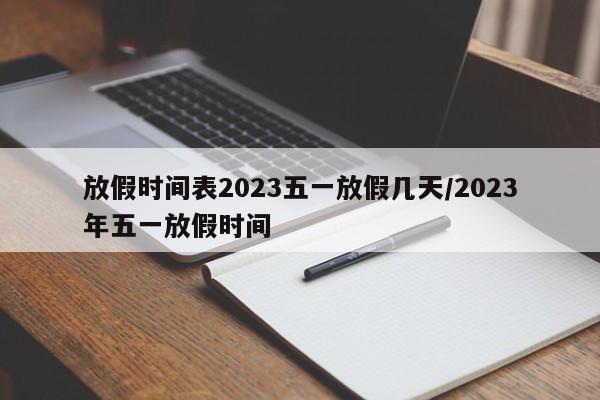 放假时间表2023五一放假几天/2023年五一放假时间