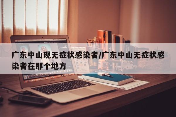 广东中山现无症状感染者/广东中山无症状感染者在那个地方