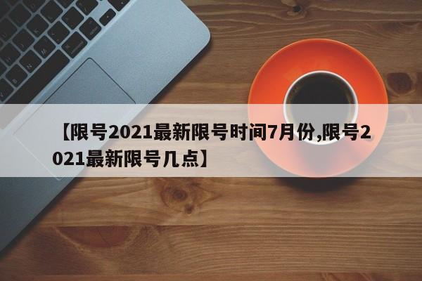 【限号2021最新限号时间7月份,限号2021最新限号几点】
