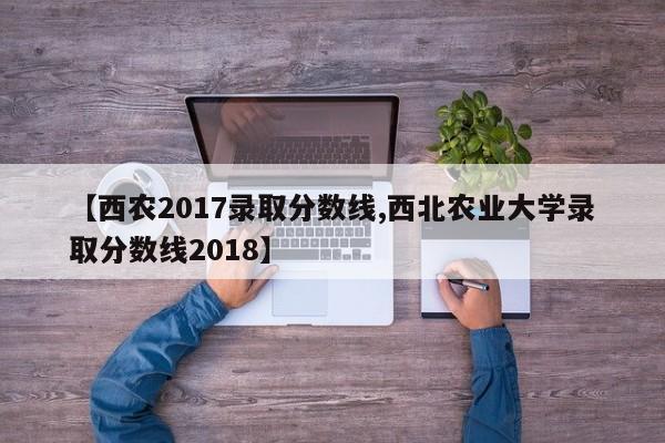 【西农2017录取分数线,西北农业大学录取分数线2018】
