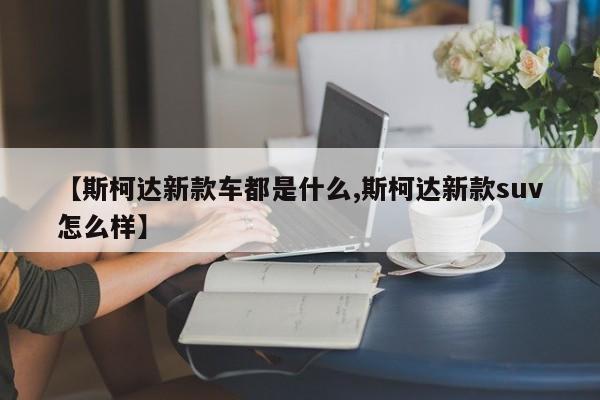 【斯柯达新款车都是什么,斯柯达新款suv怎么样】