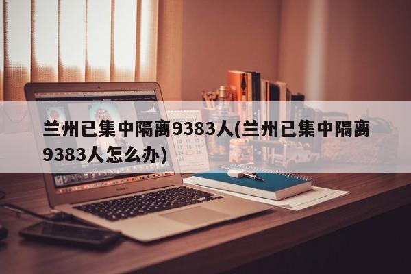 兰州已集中隔离9383人(兰州已集中隔离9383人怎么办)