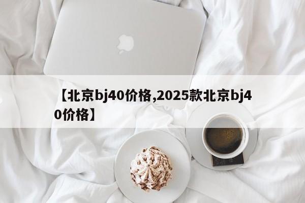 【北京bj40价格,2025款北京bj40价格】
