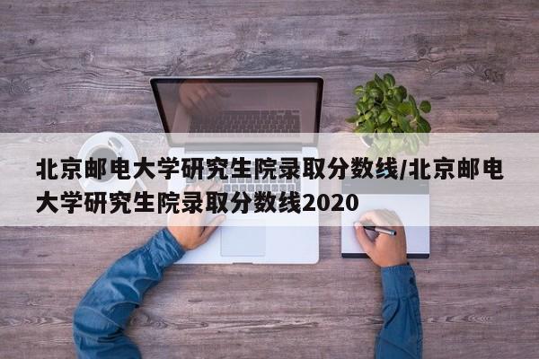 北京邮电大学研究生院录取分数线/北京邮电大学研究生院录取分数线2020