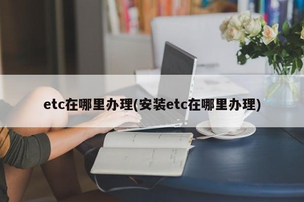 etc在哪里办理(安装etc在哪里办理)