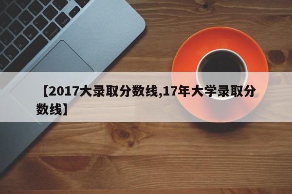 【2017大录取分数线,17年大学录取分数线】